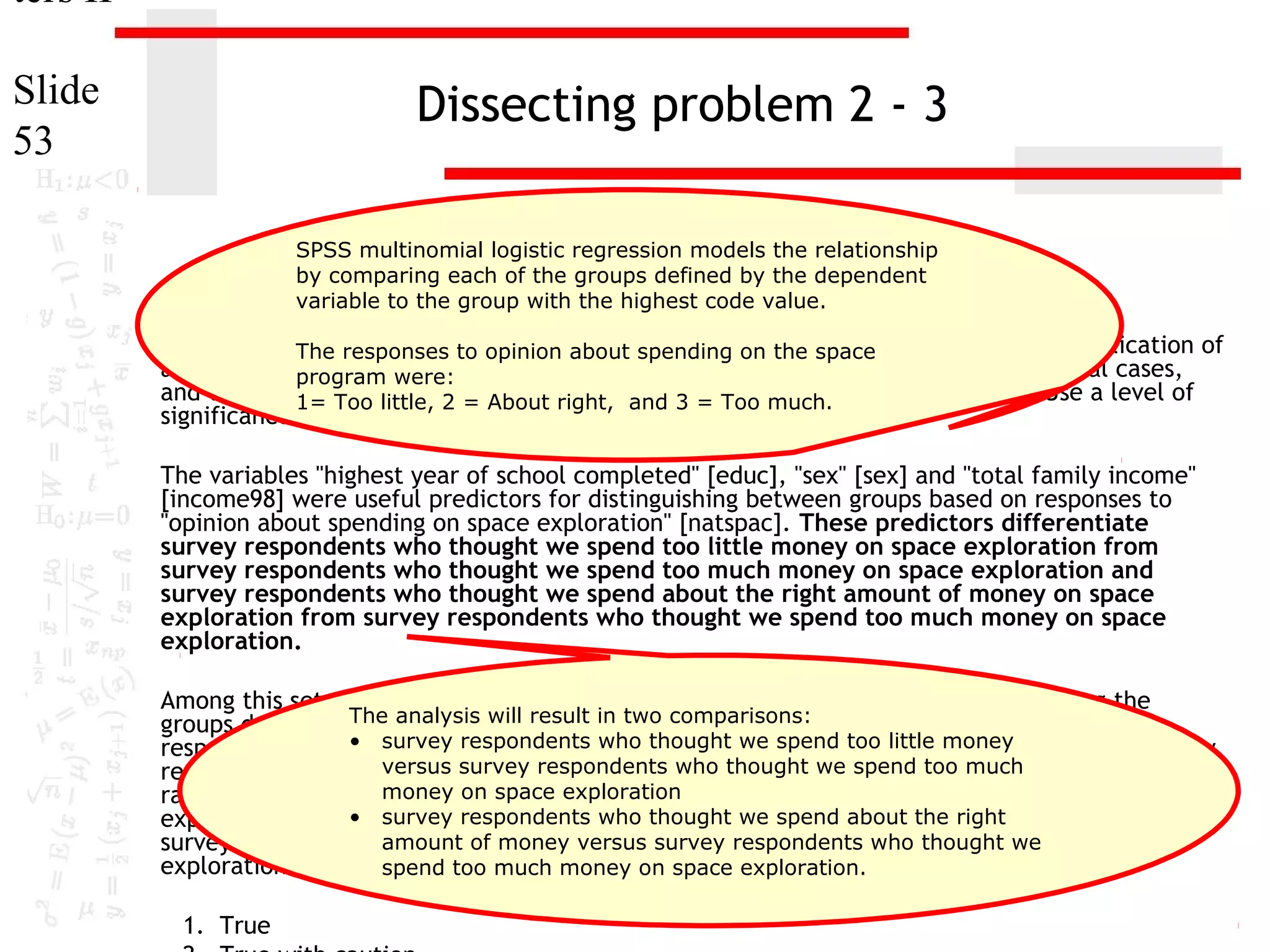 ters II
Slide
53

Dissecting problem 2 - 3
SPSS multinomial logistic regression models the relationship
by comparing each of the groups defined by the dependent
variable to the group with the highest code value.

1. In the dataset GSS2000,to opinion about spending ontrue, false, or an incorrect application of
The responses is the following statement the space
a statistic? Assume that there is no problem with missing data, outliers, or influential cases,
program were:
and that the1= Too little, 2 = About right, and 3 = Too much.
validation analysis will confirm the generalizability of the results. Use a level of
significance of 0.05 for evaluating the statistical relationships.
The variables "highest year of school completed" [educ], "sex" [sex] and "total family income"
[income98] were useful predictors for distinguishing between groups based on responses to
"opinion about spending on space exploration" [natspac]. These predictors differentiate
survey respondents who thought we spend too little money on space exploration from
survey respondents who thought we spend too much money on space exploration and
survey respondents who thought we spend about the right amount of money on space
exploration from survey respondents who thought we spend too much money on space
exploration.
Among this set of predictors, total family income was helpful in distinguishing among the
The analysis will result about spending on
groups defined by responses to opinion in two comparisons:space exploration. Survey
respondents who • survey respondents who thought we spend likely to be in the group of survey
had higher total family incomes were more too little money
versus survey respondents who amount of money on space
respondents who thought we spend about the rightthought we spend too much exploration,
money on space exploration
rather than the group of survey respondents who thought we spend too much money on space
• survey increase in total family income, the odds the being in the group of
exploration. For each unit respondents who thought we spend about of right
amount of money versus survey respondents who money on
survey respondents who thought we spend about the right amount ofthought we space
exploration increased by 6.0%.
spend too much money on space exploration.
1. True

 