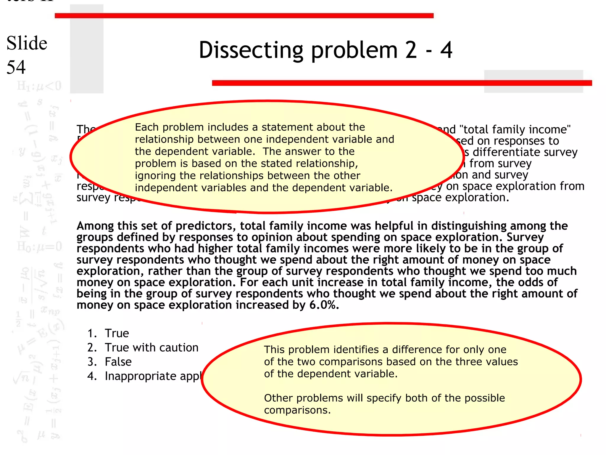 ters II
Slide
54

Dissecting problem 2 - 4
Each problem includes a statement about the
The variables "highest year of school completed" [educ], "sex" [sex] and "total family income"
[income98]relationship between onefor distinguishing between groups based on responses to
were useful predictors independent variable and
the dependenton space exploration" [natspac]. These predictors differentiate survey
"opinion about spending variable. The answer to the
problem is based on the stated relationship,
respondents who thought we spend too little money on space exploration from survey
respondents who thought we spend too much money on space exploration and survey
ignoring the relationships between the other
respondents who thought we spend about the right variable. of money on space exploration from
independent variables and the dependent amount
survey respondents who thought we spend too much money on space exploration.

Among this set of predictors, total family income was helpful in distinguishing among the
groups defined by responses to opinion about spending on space exploration. Survey
respondents who had higher total family incomes were more likely to be in the group of
survey respondents who thought we spend about the right amount of money on space
exploration, rather than the group of survey respondents who thought we spend too much
money on space exploration. For each unit increase in total family income, the odds of
being in the group of survey respondents who thought we spend about the right amount of
money on space exploration increased by 6.0%.
1.
2.
3.
4.

True
True with caution
This problem identifies a difference for only one
of the two comparisons based on the three values
False
Inappropriate application of a of the dependent variable.
statistic
Other problems will specify both of the possible
comparisons.

 