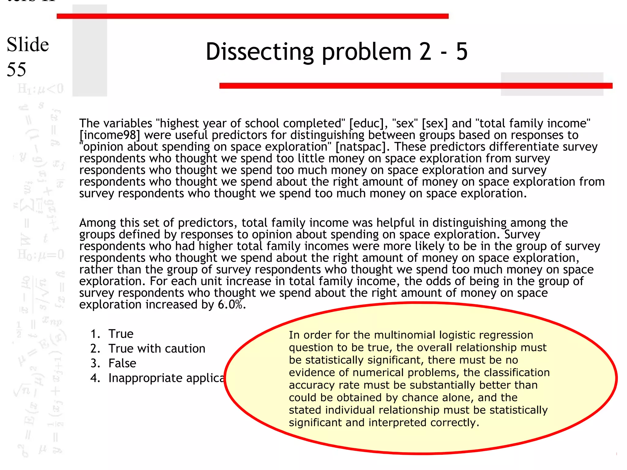 ters II
Slide
55

Dissecting problem 2 - 5
The variables "highest year of school completed" [educ], "sex" [sex] and "total family income"
[income98] were useful predictors for distinguishing between groups based on responses to
"opinion about spending on space exploration" [natspac]. These predictors differentiate survey
respondents who thought we spend too little money on space exploration from survey
respondents who thought we spend too much money on space exploration and survey
respondents who thought we spend about the right amount of money on space exploration from
survey respondents who thought we spend too much money on space exploration.
Among this set of predictors, total family income was helpful in distinguishing among the
groups defined by responses to opinion about spending on space exploration. Survey
respondents who had higher total family incomes were more likely to be in the group of survey
respondents who thought we spend about the right amount of money on space exploration,
rather than the group of survey respondents who thought we spend too much money on space
exploration. For each unit increase in total family income, the odds of being in the group of
survey respondents who thought we spend about the right amount of money on space
exploration increased by 6.0%.
1.
2.
3.
4.

True
In order for the multinomial logistic regression
question to be true, the overall relationship must
True with caution
be statistically significant, there must be no
False
evidence of numerical problems, the classification
Inappropriate application of a statistic
accuracy rate must be substantially better than
could be obtained by chance alone, and the
stated individual relationship must be statistically
significant and interpreted correctly.

 