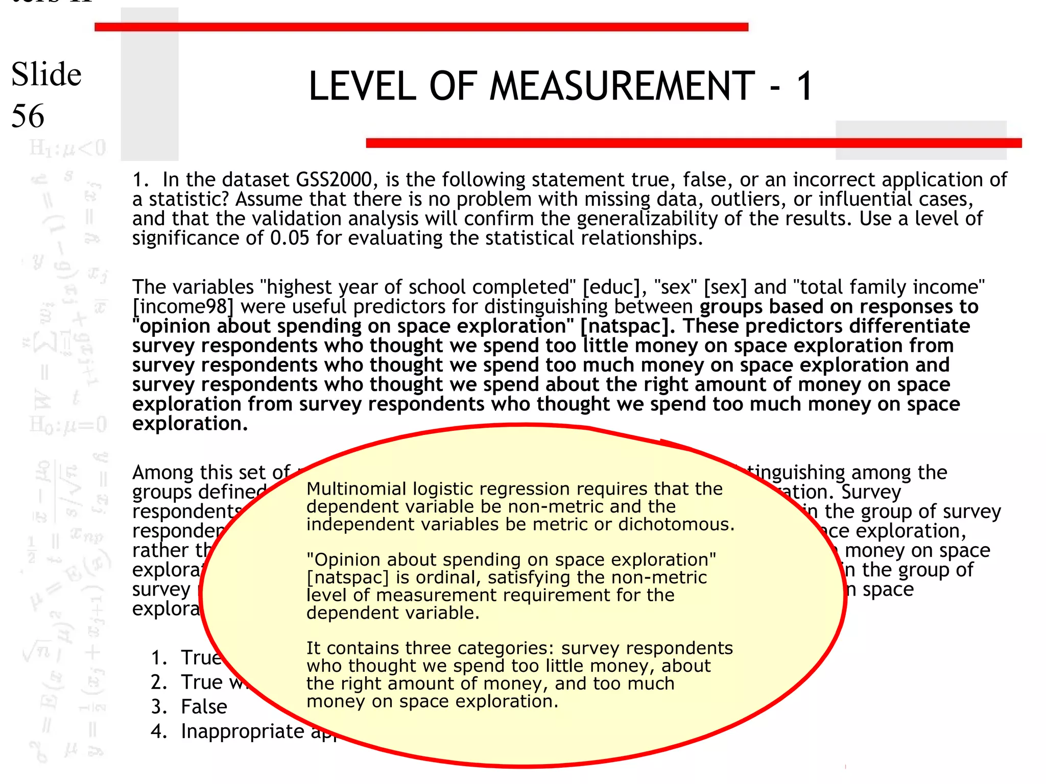 ters II
Slide
56

LEVEL OF MEASUREMENT - 1
1. In the dataset GSS2000, is the following statement true, false, or an incorrect application of
a statistic? Assume that there is no problem with missing data, outliers, or influential cases,
and that the validation analysis will confirm the generalizability of the results. Use a level of
significance of 0.05 for evaluating the statistical relationships.
The variables "highest year of school completed" [educ], "sex" [sex] and "total family income"
[income98] were useful predictors for distinguishing between groups based on responses to
"opinion about spending on space exploration" [natspac]. These predictors differentiate
survey respondents who thought we spend too little money on space exploration from
survey respondents who thought we spend too much money on space exploration and
survey respondents who thought we spend about the right amount of money on space
exploration from survey respondents who thought we spend too much money on space
exploration.
Among this set of predictors, total family income was helpful in distinguishing among the
Multinomial opinion about spending on space
groups defined by responses tologistic regression requires that the exploration. Survey
dependent variable be non-metric and the
respondents who had higher total family incomes were more likely to be in the group of survey
independent variables be metric or dichotomous.
respondents who thought we spend about the right amount of money on space exploration,
rather than the group of survey respondents who thought we spend too much money on space
"Opinion about spending on space exploration"
exploration. For each unit increase in total family income, the odds of being in the group of
[natspac] is ordinal, satisfying the non-metric
survey respondentslevel of measurement requirement for the
who thought we spend about the right amount of money on space
exploration increased by 6.0%.
dependent variable.
1.
2.
3.
4.

It contains three categories: survey respondents

True
who thought we spend too little money, about
True with cautionright amount of money, and too much
the
money on space exploration.
False
Inappropriate application of a statistic

 