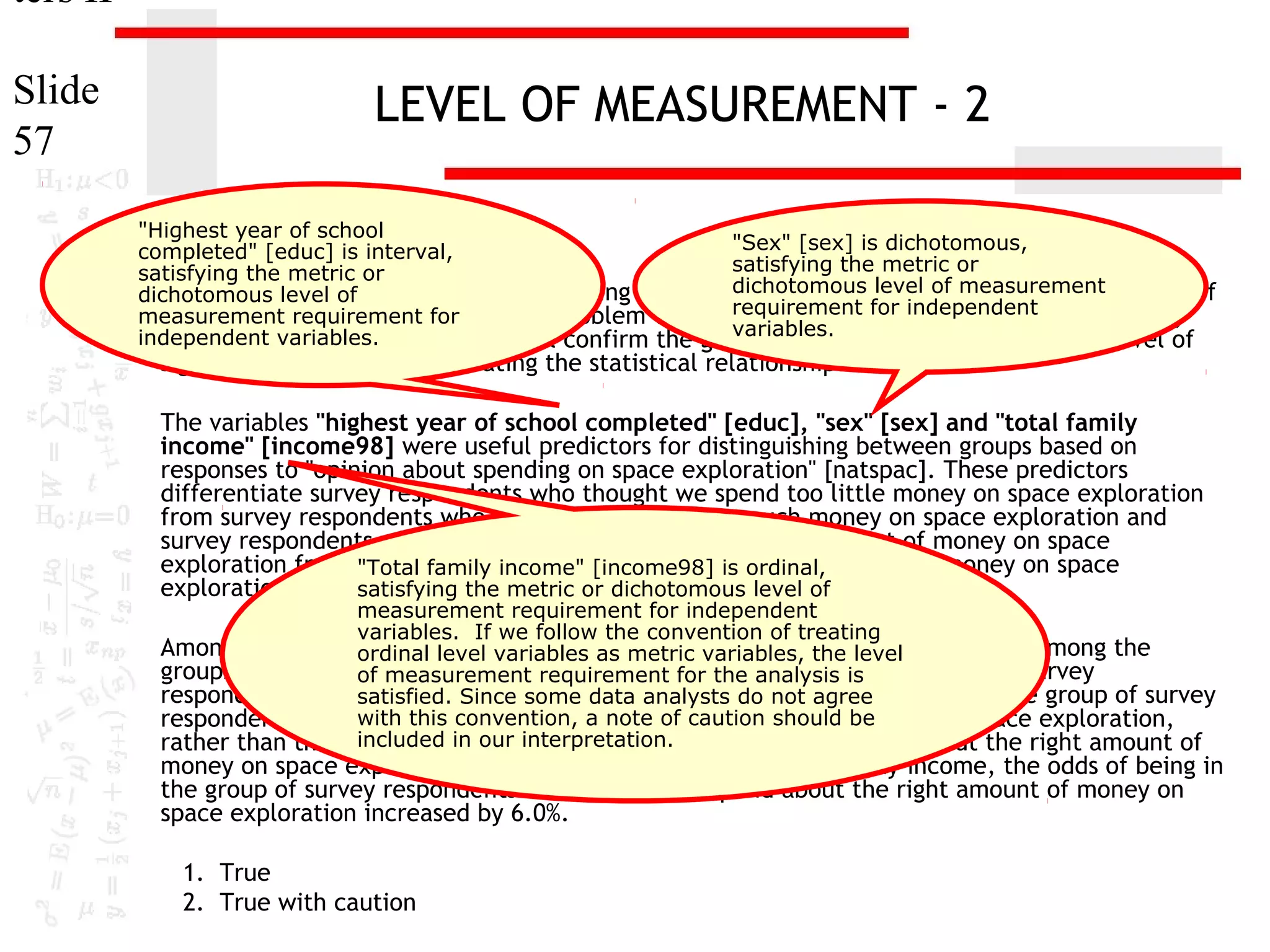 ters II
Slide
57

LEVEL OF MEASUREMENT - 2
"Highest year of school
"Sex" [sex] is dichotomous,
completed" [educ] is interval,
satisfying the metric or
satisfying the metric or
dichotomous level of measurement
1. In the dataset GSS2000, is the following statement true, false, or an incorrect application of
dichotomous level of
requirement for independent
measurement Assume that there is no problem with missing data, outliers, or influential cases,
a statistic? requirement for
variables.
independent variables.
and that the validation analysis will confirm the generalizability of the results. Use a level of

significance of 0.05 for evaluating the statistical relationships.

The variables "highest year of school completed" [educ], "sex" [sex] and "total family
income" [income98] were useful predictors for distinguishing between groups based on
responses to "opinion about spending on space exploration" [natspac]. These predictors
differentiate survey respondents who thought we spend too little money on space exploration
from survey respondents who thought we spend too much money on space exploration and
survey respondents who thought we spend about the right amount of money on space
exploration from survey family income" [income98] we spend too much money on space
"Total respondents who thought is ordinal,
exploration.
satisfying the metric or dichotomous level of

measurement requirement for independent
variables. If we follow the convention of treating
Among this set of ordinal level total family incomevariables, the in distinguishing among the
predictors, variables as metric was helpful level
groups defined byof measurement requirementspending on space exploration. Survey
responses to opinion about for the analysis is
respondents who had higher total family incomes were not agree to be in the group of survey
satisfied. Since some data analysts do more likely
with this convention, a note of caution should money on space exploration,
respondents who thought we spend about the right amount of be
included in our interpretation.
rather than the group of survey respondents who thought we spend about the right amount of

money on space exploration. For each unit increase in total family income, the odds of being in
the group of survey respondents who thought we spend about the right amount of money on
space exploration increased by 6.0%.
1. True
2. True with caution

 