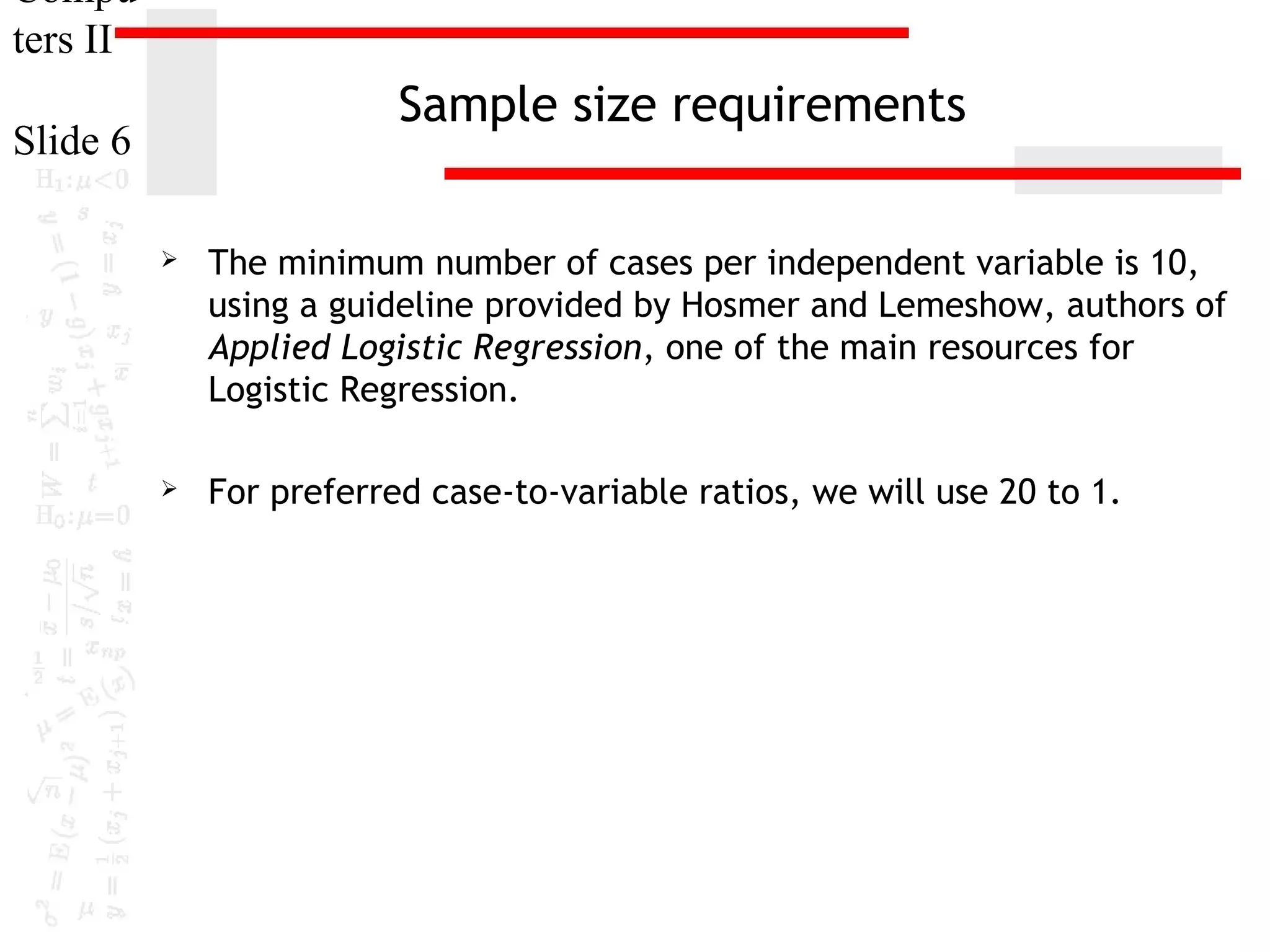Compu
ters II

Sample size requirements

Slide 6


The minimum number of cases per independent variable is 10,
using a guideline provided by Hosmer and Lemeshow, authors of
Applied Logistic Regression, one of the main resources for
Logistic Regression.



For preferred case-to-variable ratios, we will use 20 to 1.

 