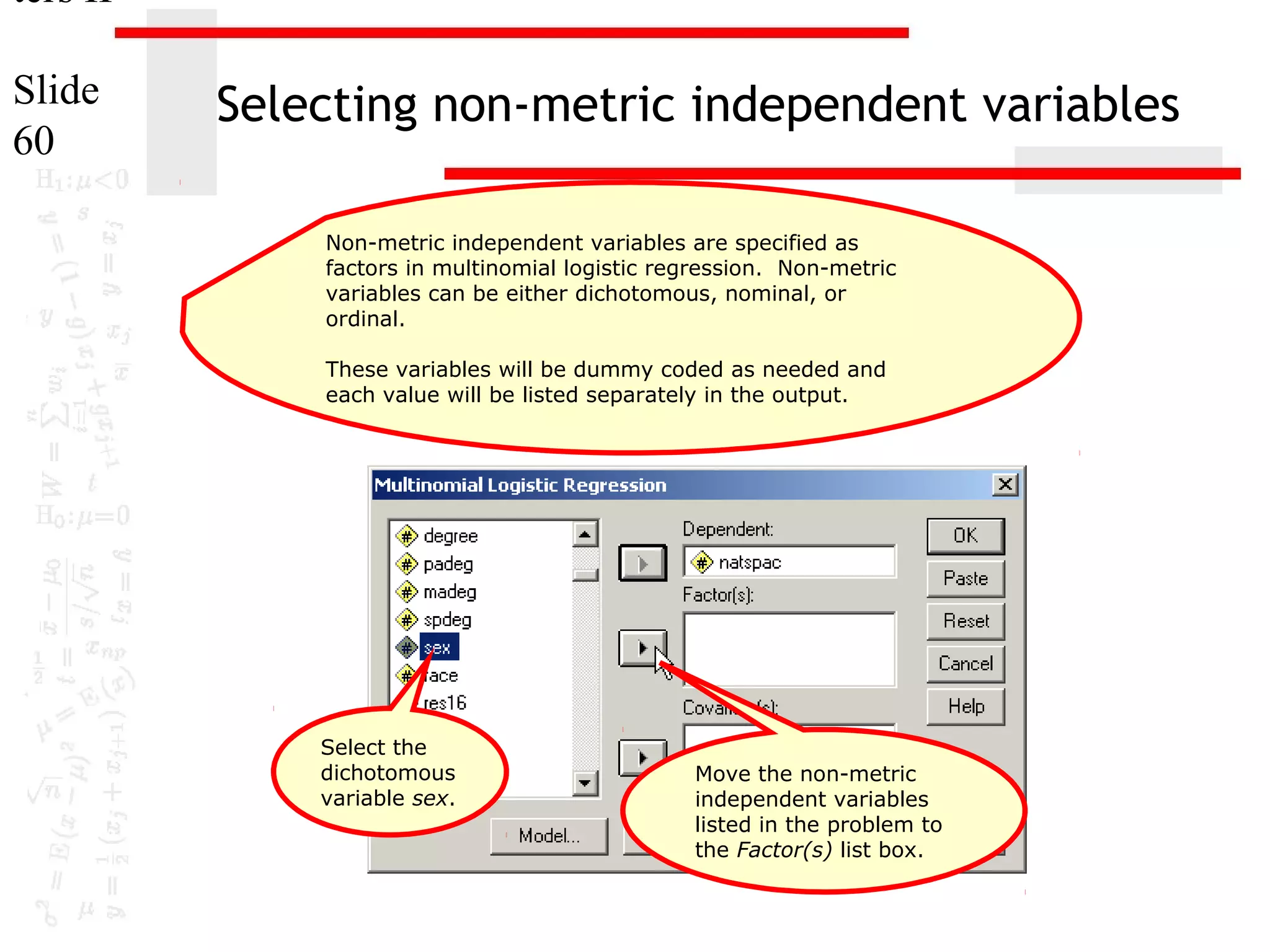 ters II
Slide
60

Selecting non-metric independent variables
Non-metric independent variables are specified as
factors in multinomial logistic regression. Non-metric
variables can be either dichotomous, nominal, or
ordinal.
These variables will be dummy coded as needed and
each value will be listed separately in the output.

Select the
dichotomous
variable sex.

Move the non-metric
independent variables
listed in the problem to
the Factor(s) list box.

 