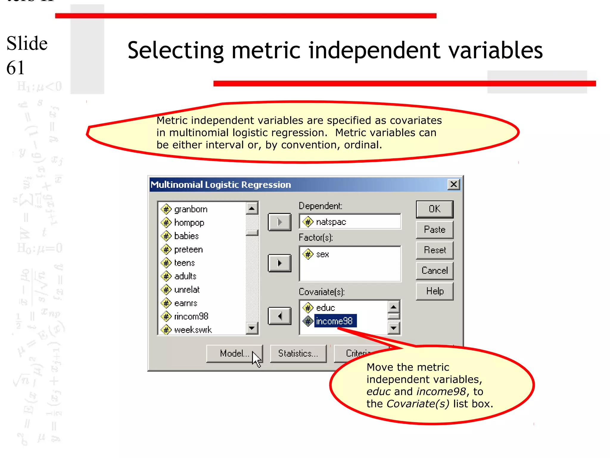 ters II
Slide
61

Selecting metric independent variables
Metric independent variables are specified as covariates
in multinomial logistic regression. Metric variables can
be either interval or, by convention, ordinal.

Move the metric
independent variables,
educ and income98, to
the Covariate(s) list box.

 