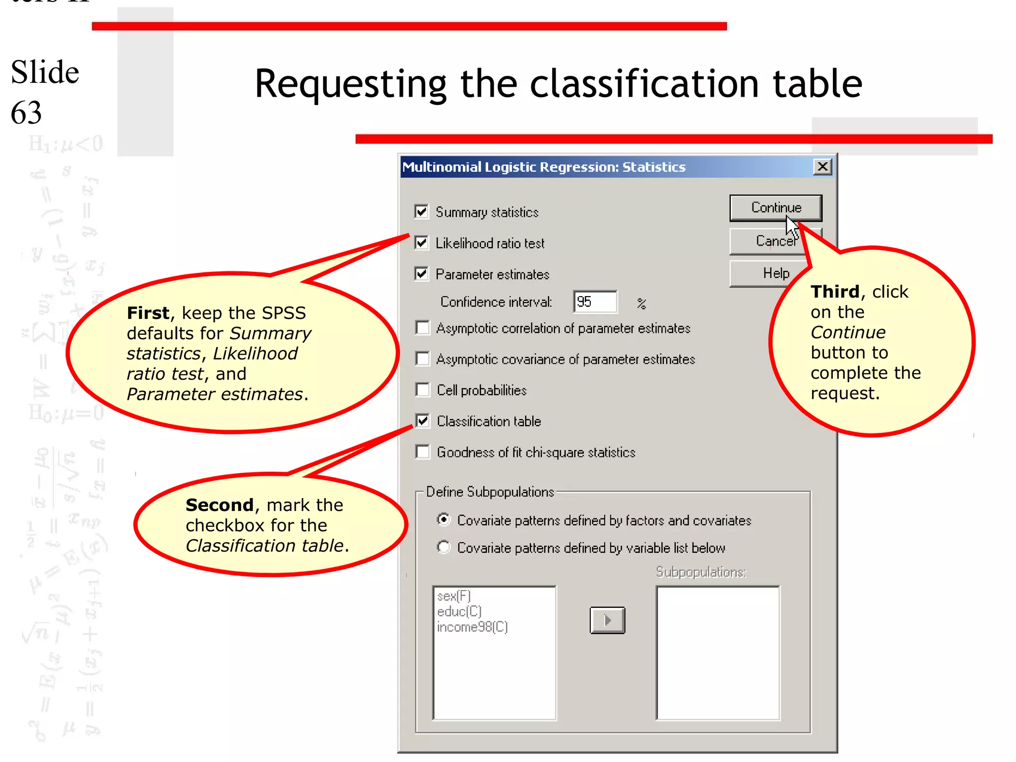 ters II
Slide
63

Requesting the classification table

First, keep the SPSS
defaults for Summary
statistics, Likelihood
ratio test, and
Parameter estimates.

Second, mark the
checkbox for the
Classification table.

Third, click
on the
Continue
button to
complete the
request.

 