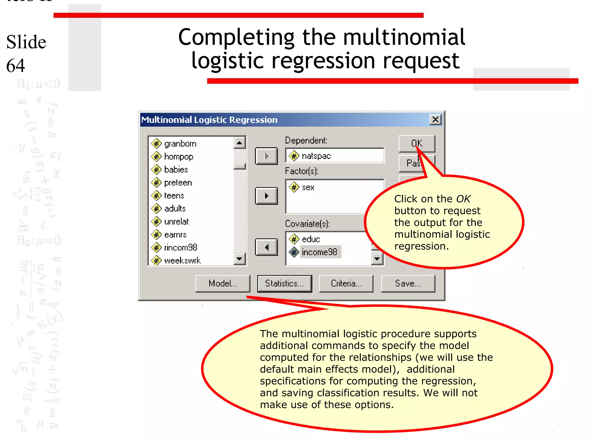 ters II
Slide
64

Completing the multinomial
logistic regression request

Click on the OK
button to request
the output for the
multinomial logistic
regression.

The multinomial logistic procedure supports
additional commands to specify the model
computed for the relationships (we will use the
default main effects model), additional
specifications for computing the regression,
and saving classification results. We will not
make use of these options.

 