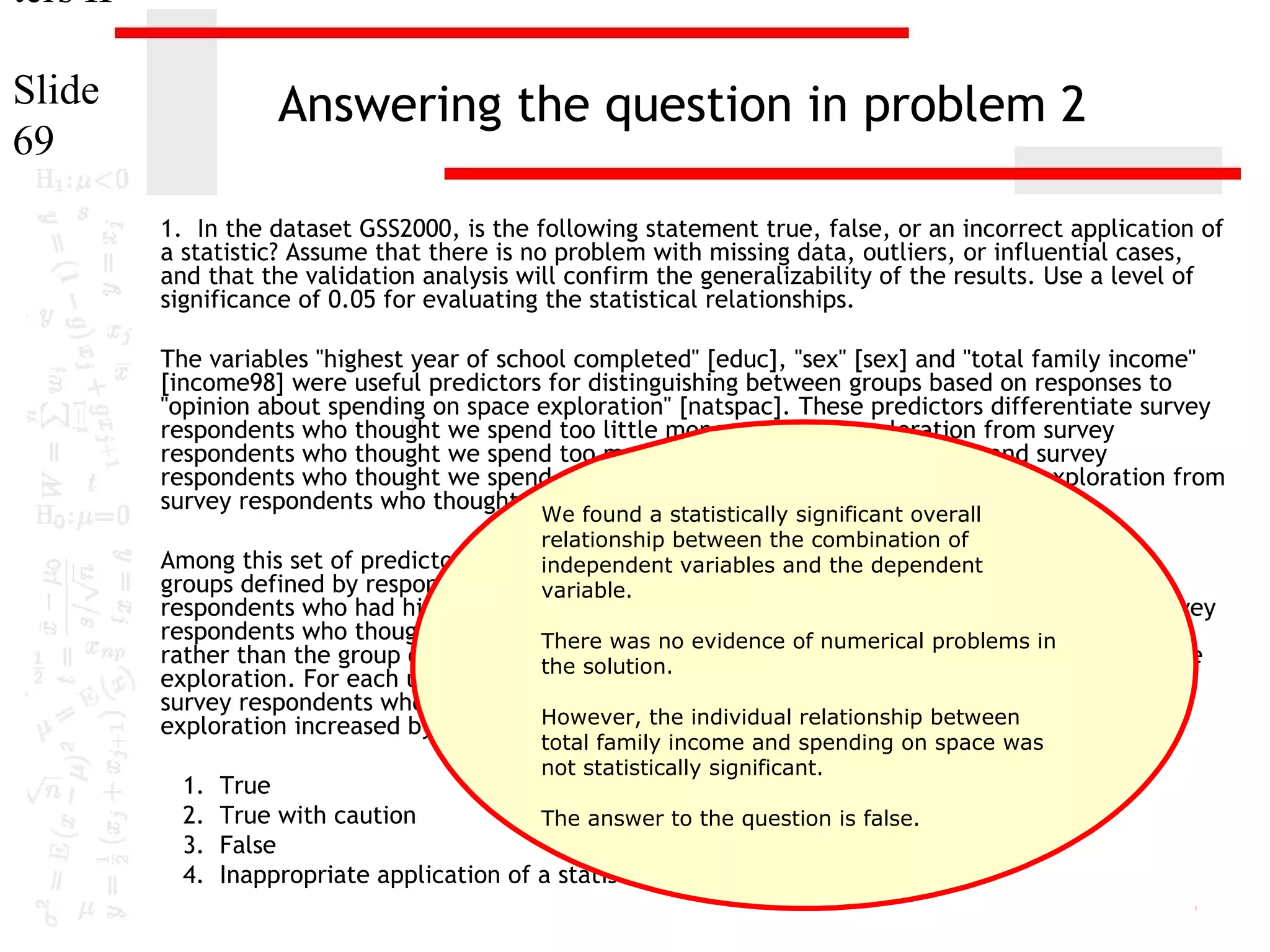 ters II
Slide
69

Answering the question in problem 2
1. In the dataset GSS2000, is the following statement true, false, or an incorrect application of
a statistic? Assume that there is no problem with missing data, outliers, or influential cases,
and that the validation analysis will confirm the generalizability of the results. Use a level of
significance of 0.05 for evaluating the statistical relationships.
The variables "highest year of school completed" [educ], "sex" [sex] and "total family income"
[income98] were useful predictors for distinguishing between groups based on responses to
"opinion about spending on space exploration" [natspac]. These predictors differentiate survey
respondents who thought we spend too little money on space exploration from survey
respondents who thought we spend too much money on space exploration and survey
respondents who thought we spend about the right amount of money on space exploration from
survey respondents who thought we spend too much money on space exploration.
We found a statistically significant overall
relationship between the combination of
Among this set of predictors, totalindependent variables and the dependent
family income was helpful in distinguishing among the
groups defined by responses to opinion about spending on space exploration. Survey
variable.

respondents who had higher total family incomes were more likely to be in the group of survey
respondents who thought we spend about the right amount numerical problems in
There was no evidence of of money on space exploration,
rather than the group of survey respondents who thought we spend too much money on space
the solution.
exploration. For each unit increase in total family income, the odds of being in the group of
survey respondents who thought we spend about the right amount of money on space
However, the individual relationship between
exploration increased by 6.0%.
1.
2.
3.
4.

total family income and spending on space was
not statistically significant.

True
True with caution
The answer to the question is false.
False
Inappropriate application of a statistic

 