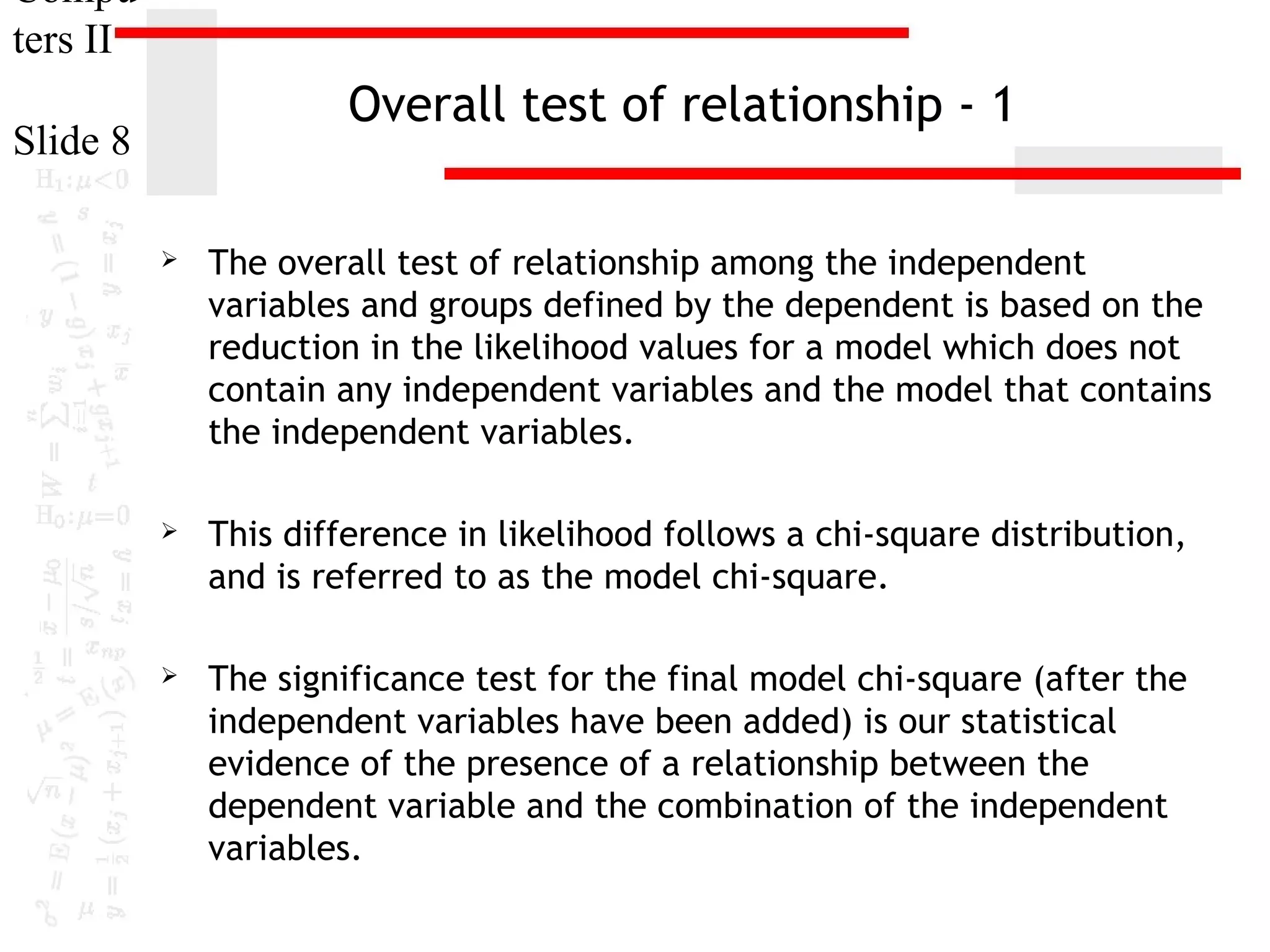 Compu
ters II

Overall test of relationship - 1

Slide 8


The overall test of relationship among the independent
variables and groups defined by the dependent is based on the
reduction in the likelihood values for a model which does not
contain any independent variables and the model that contains
the independent variables.



This difference in likelihood follows a chi-square distribution,
and is referred to as the model chi-square.



The significance test for the final model chi-square (after the
independent variables have been added) is our statistical
evidence of the presence of a relationship between the
dependent variable and the combination of the independent
variables.

 