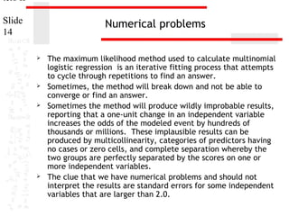 ters II
Slide
14

Numerical problems








The maximum likelihood method used to calculate multinomial
logistic regression is an iterative fitting process that attempts
to cycle through repetitions to find an answer.
Sometimes, the method will break down and not be able to
converge or find an answer.
Sometimes the method will produce wildly improbable results,
reporting that a one-unit change in an independent variable
increases the odds of the modeled event by hundreds of
thousands or millions. These implausible results can be
produced by multicollinearity, categories of predictors having
no cases or zero cells, and complete separation whereby the
two groups are perfectly separated by the scores on one or
more independent variables.
The clue that we have numerical problems and should not
interpret the results are standard errors for some independent
variables that are larger than 2.0.

 