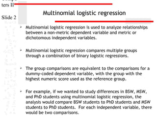 Compu
ters II

Multinomial logistic regression

Slide 2


Multinomial logistic regression is used to analyze relationships
between a non-metric dependent variable and metric or
dichotomous independent variables.



Multinomial logistic regression compares multiple groups
through a combination of binary logistic regressions.



The group comparisons are equivalent to the comparisons for a
dummy-coded dependent variable, with the group with the
highest numeric score used as the reference group.



For example, if we wanted to study differences in BSW, MSW,
and PhD students using multinomial logistic regression, the
analysis would compare BSW students to PhD students and MSW
students to PhD students. For each independent variable, there
would be two comparisons.

 