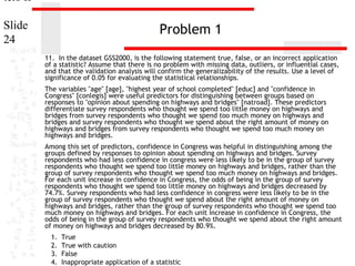 ters II
Slide
24

Problem 1
11. In the dataset GSS2000, is the following statement true, false, or an incorrect application
of a statistic? Assume that there is no problem with missing data, outliers, or influential cases,
and that the validation analysis will confirm the generalizability of the results. Use a level of
significance of 0.05 for evaluating the statistical relationships.
The variables "age" [age], "highest year of school completed" [educ] and "confidence in
Congress" [conlegis] were useful predictors for distinguishing between groups based on
responses to "opinion about spending on highways and bridges" [natroad]. These predictors
differentiate survey respondents who thought we spend too little money on highways and
bridges from survey respondents who thought we spend too much money on highways and
bridges and survey respondents who thought we spend about the right amount of money on
highways and bridges from survey respondents who thought we spend too much money on
highways and bridges.
Among this set of predictors, confidence in Congress was helpful in distinguishing among the
groups defined by responses to opinion about spending on highways and bridges. Survey
respondents who had less confidence in congress were less likely to be in the group of survey
respondents who thought we spend too little money on highways and bridges, rather than the
group of survey respondents who thought we spend too much money on highways and bridges.
For each unit increase in confidence in Congress, the odds of being in the group of survey
respondents who thought we spend too little money on highways and bridges decreased by
74.7%. Survey respondents who had less confidence in congress were less likely to be in the
group of survey respondents who thought we spend about the right amount of money on
highways and bridges, rather than the group of survey respondents who thought we spend too
much money on highways and bridges. For each unit increase in confidence in Congress, the
odds of being in the group of survey respondents who thought we spend about the right amount
of money on highways and bridges decreased by 80.9%.
1.
2.
3.
4.

True
True with caution
False
Inappropriate application of a statistic

 