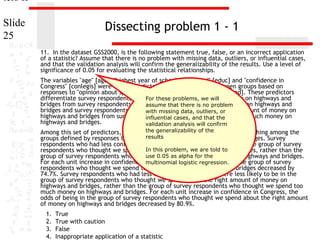 ters II
Slide
25

Dissecting problem 1 - 1
11. In the dataset GSS2000, is the following statement true, false, or an incorrect application
of a statistic? Assume that there is no problem with missing data, outliers, or influential cases,
and that the validation analysis will confirm the generalizability of the results. Use a level of
significance of 0.05 for evaluating the statistical relationships.
The variables "age" [age], "highest year of school completed" [educ] and "confidence in
Congress" [conlegis] were useful predictors for distinguishing between groups based on
responses to "opinion about spending on highways and bridges" [natroad]. These predictors
differentiate survey respondents who For thesewe spend too little money on highways and
thought problems, we will
bridges from survey respondents who assume that spend is nomuch money on highways and
thought we there too problem
bridges and survey respondents who thought we spend about the right amount of money on
with missing data, outliers, or
highways and bridges from survey respondents who thought wethe
influential cases, and that spend too much money on
highways and bridges.
validation analysis will confirm

the generalizability of the
Among this set of predictors, confidence in Congress was helpful in distinguishing among the
results
groups defined by responses to opinion about spending on highways and bridges. Survey
respondents who had less confidence in congress were less likely to be in the group of survey
In this money we are told and
respondents who thought we spend too littleproblem,on highways to bridges, rather than the
use we spend too much
group of survey respondents who thought 0.05 as alpha for the money on highways and bridges.
For each unit increase in confidence in Congress, logistic regression. in the group of survey
multinomial the odds of being
respondents who thought we spend too little money on highways and bridges decreased by
74.7%. Survey respondents who had less confidence in congress were less likely to be in the
group of survey respondents who thought we spend about the right amount of money on
highways and bridges, rather than the group of survey respondents who thought we spend too
much money on highways and bridges. For each unit increase in confidence in Congress, the
odds of being in the group of survey respondents who thought we spend about the right amount
of money on highways and bridges decreased by 80.9%.

1.
2.
3.
4.

True
True with caution
False
Inappropriate application of a statistic

 