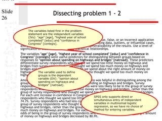 ters II
Slide
26

Dissecting problem 1 - 2
The variables listed first in the problem
statement are the independent variables
(IVs): "age" [age], "highest year of school
11. In the dataset GSS2000,"confidence in
completed" [educ] and is the following statement true, false, or an incorrect application
of a statistic? Assume that there is no problem with missing data, outliers, or influential cases,
Congress" [conlegis].

and that the validation analysis will confirm the generalizability of the results. Use a level of
significance of 0.05 for evaluating the statistical relationships.

The variables "age" [age], "highest year of school completed" [educ] and "confidence in
Congress" [conlegis] were useful predictors for distinguishing between groups based on
responses to "opinion about spending on highways and bridges" [natroad]. These predictors
differentiate survey respondents who thought we spend too little money on highways and
bridges from survey respondents who thought we spend too much money on highways and
bridges and survey respondents who thought we spend about the right amount of money on
highways and bridges from survey respondents who thought we spend too much money on
The variable used to define
highways and bridges.the dependent
groups is
variable (DV): "opinion about

Among this set of predictors, confidence in Congress was helpful in distinguishing among the
spending on highways and
groups defined by responses to opinion about spending on highways and bridges. Survey
respondents bridges" [natroad].
who had less confidence in congress were less likely to be in the group of survey
respondents who thought we spend too little money on highways and bridges, rather than the
group of survey respondents who thought we spend too much money on highways and bridges.
For each unit increase in confidence in Congress, the odds of being in the group of survey
respondents who thought we spend too little moneySPSS only supports direct or
on highways and bridges decreased by
simultaneous entry of independent in the
74.7%. Survey respondents who had less confidence in congress were less likely to be
group of survey respondents who thought we spend variables in multinomial logistic
about the right amount of money on
regression, so we have no choice of
highways and bridges, rather than the group of survey respondents who thought we spend too
much money on highways and bridges. For each unitmethod for entering variables.
increase in confidence in Congress, the
odds of being in the group of survey respondents who thought we spend about the right amount
of money on highways and bridges decreased by 80.9%.

 