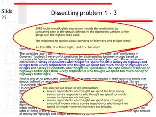 ters II
Slide
27

Dissecting problem 1 - 3
SPSS multinomial logistic regression models the relationship by
comparing each of the groups defined by the dependent variable to the
group with the highest code value.

11. In the dataset GSS2000, opinionfollowing statement true, false, or an incorrect application
The responses to is the about spending on highways and bridges were:
of a statistic? Assume that there is no problem with missing data, outliers, or influential cases,
and that the validation analysis will confirm the= Too much.
generalizability of the results. Use a level of
1= Too little, 2 = About right, and 3
significance of 0.05 for evaluating the statistical relationships.
The variables "age" [age], "highest year of school completed" [educ] and "confidence in
Congress" [conlegis] were useful predictors for distinguishing between groups based on
responses to "opinion about spending on highways and bridges" [natroad]. These predictors
differentiate survey respondents who thought we spend too little money on highways and
bridges from survey respondents who thought we spend too much money on highways and
bridges and survey respondents who thought we spend about the right amount of money on
highways and bridges from survey respondents who thought we spend too much money on
highways and bridges.
Among this set of predictors, confidence in Congress was helpful in distinguishing among the
groups defined by responses to opinion about spending on highways and bridges. Survey
respondents who had less confidence in congress were less likely to be in the group of survey
respondents who The analysis spend too in two money on highways and bridges, rather than the
thought we will result little comparisons:
group of survey respondents who thought we spend too spend too little money
• survey respondents who thought we much money on highways and bridges.
For each unit increase in confidence in Congress, the odds of being in the group of survey
versus survey respondents who thought we spend too much
respondents who thought we spend too and bridges on highways and bridges decreased by
money on highways little money
74.7%. Survey respondents respondents who thought wecongress were less likely to be in the
• survey who had less confidence in spend about the right
group of survey respondentsof money versus survey respondents whoamount of money on
who thought we spend about the right thought we
amount
highways and bridges, rather than the group of survey respondents who thought we spend too
spend too bridges. For on highways and bridges.
much money on highways and much money each unit increase in confidence in Congress, the
odds of being in the group of survey respondents who thought we spend about the right amount
of money on highways and bridges decreased by 80.9%.

 