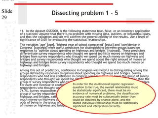 ters II
Slide
29

Dissecting problem 1 - 5
11. In the dataset GSS2000, is the following statement true, false, or an incorrect application
of a statistic? Assume that there is no problem with missing data, outliers, or influential cases,
and that the validation analysis will confirm the generalizability of the results. Use a level of
significance of 0.05 for evaluating the statistical relationships.
The variables "age" [age], "highest year of school completed" [educ] and "confidence in
Congress" [conlegis] were useful predictors for distinguishing between groups based on
responses to "opinion about spending on highways and bridges" [natroad]. These predictors
differentiate survey respondents who thought we spend too little money on highways and
bridges from survey respondents who thought we spend too much money on highways and
bridges and survey respondents who thought we spend about the right amount of money on
highways and bridges from survey respondents who thought we spend too much money on
highways and bridges.
Among this set of predictors, confidence in Congress was helpful in distinguishing among the
groups defined by responses to opinion about spending on highways and bridges. Survey
respondents who had less confidence in congress were less likely to be in the group of survey
respondents who thought we spend too little money on highways and bridges, rather than the
group of survey respondents who thought we spend too much money on highways and bridges.
In order for the multinomial logistic regression
For each unit increase in confidence in Congress, the odds of being in the group of survey
question to be on highways and bridges decreased
respondents who thought we spend too little money true, the overall relationship must by
be statistically significant, were less be no
74.7%. Survey respondents who had less confidence in congress there mustlikely to be in the
evidence of numerical problems, the classification
group of survey respondents who thought we spend about the right amount of money on
highways and bridges, rather than the accuracy rate must be substantiallythought we spend too
group of survey respondents who better than
much money on highways and bridges.couldeach unit increase in confidence in Congress, the
For be obtained by chance alone, and the
odds of being in the group of survey respondents who thought we spendbe statistically amount
stated individual relationship must about the right
of money on highways and bridges decreased by and interpreted correctly.
significant 80.9%.

 