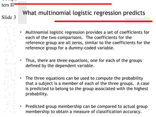 Compu
ters II

What multinomial logistic regression predicts

Slide 3


Multinomial logistic regression provides a set of coefficients for
each of the two comparisons. The coefficients for the
reference group are all zeros, similar to the coefficients for the
reference group for a dummy-coded variable.



Thus, there are three equations, one for each of the groups
defined by the dependent variable.



The three equations can be used to compute the probability
that a subject is a member of each of the three groups. A case
is predicted to belong to the group associated with the highest
probability.



Predicted group membership can be compared to actual group
membership to obtain a measure of classification accuracy.

 