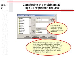 ters II
Slide
35

Completing the multinomial
logistic regression request

Click on the OK
button to request
the output for the
multinomial logistic
regression.

The multinomial logistic procedure supports
additional commands to specify the model
computed for the relationships (we will use the
default main effects model), additional
specifications for computing the regression,
and saving classification results. We will not
make use of these options.

 