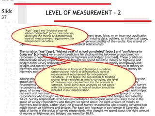 ters II
Slide
37

LEVEL OF MEASUREMENT - 2
"Age" [age] and "highest year of
school completed" [educ] are interval,
11. satisfying the metric or dichotomous
In the dataset GSS2000, is the following statement true, false, or an incorrect application
of alevel of measurement requirement for
statistic? Assume that there is no problem with missing data, outliers, or influential cases,
independent variables.
and that the validation analysis will confirm the generalizability of the results. Use a level of

significance of 0.05 for evaluating the statistical relationships.

The variables "age" [age], "highest year of school completed" [educ] and "confidence in
Congress" [conlegis] were useful predictors for distinguishing between groups based on
responses to "opinion about spending on highways and bridges" [natroad]. These predictors
differentiate survey respondents who thought we spend too little money on highways and
bridges from survey respondents who thought we spend too much money on highways and
bridges and survey respondents who thought we spend about the right amount of money on
highways and bridges from survey respondents who thought we spend too much money on
"Confidence in Congress" [conlegis] is ordinal,
highways and bridges. satisfying the metric or dichotomous level of

measurement requirement for independent
variables. If we follow the convention of treating
Among this set of predictors, confidence in Congress was helpfulthe distinguishing among the
ordinal level variables as metric variables, in level
groups defined by responses to opinion about spending on highways is bridges. Survey
of measurement requirement for the analysis and
respondents who had less confidence in congress analysts do not agree in the group of survey
satisfied. Since some data were less likely to be
with this convention, a note of caution should be
respondents who thought we spend too little money on highways and bridges, rather than the
included in our interpretation.
group of survey respondents who thought we spend too much money on highways and bridges.

For each unit increase in confidence in Congress, the odds of being in the group of survey
respondents who thought we spend too little money on highways and bridges decreased by
74.7%. Survey respondents who had less confidence in congress were less likely to be in the
group of survey respondents who thought we spend about the right amount of money on
highways and bridges, rather than the group of survey respondents who thought we spend too
much money on highways and bridges. For each unit increase in confidence in Congress, the
odds of being in the group of survey respondents who thought we spend about the right amount
of money on highways and bridges decreased by 80.9%.

 