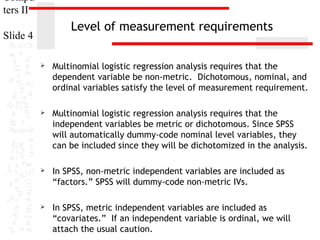 Compu
ters II

Level of measurement requirements

Slide 4


Multinomial logistic regression analysis requires that the
dependent variable be non-metric. Dichotomous, nominal, and
ordinal variables satisfy the level of measurement requirement.



Multinomial logistic regression analysis requires that the
independent variables be metric or dichotomous. Since SPSS
will automatically dummy-code nominal level variables, they
can be included since they will be dichotomized in the analysis.



In SPSS, non-metric independent variables are included as
“factors.” SPSS will dummy-code non-metric IVs.



In SPSS, metric independent variables are included as
“covariates.” If an independent variable is ordinal, we will
attach the usual caution.

 