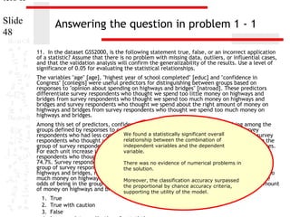 ters II
Slide
48

Answering the question in problem 1 - 1
11. In the dataset GSS2000, is the following statement true, false, or an incorrect application
of a statistic? Assume that there is no problem with missing data, outliers, or influential cases,
and that the validation analysis will confirm the generalizability of the results. Use a level of
significance of 0.05 for evaluating the statistical relationships.
The variables "age" [age], "highest year of school completed" [educ] and "confidence in
Congress" [conlegis] were useful predictors for distinguishing between groups based on
responses to "opinion about spending on highways and bridges" [natroad]. These predictors
differentiate survey respondents who thought we spend too little money on highways and
bridges from survey respondents who thought we spend too much money on highways and
bridges and survey respondents who thought we spend about the right amount of money on
highways and bridges from survey respondents who thought we spend too much money on
highways and bridges.
Among this set of predictors, confidence in Congress was helpful in distinguishing among the
groups defined by responses to opinion about spending on highways and bridges. Survey
We found a statistically significant be in
respondents who had less confidence in congress were less likely tooverallthe group of survey
relationship between highways and bridges, rather than the
respondents who thought we spend too little money onthe combination of
independent variables and the dependent
group of survey respondents who thought we spend too much money on highways and bridges.
variable.
For each unit increase in confidence in Congress, the odds of being in the group of survey
respondents who thought we spend too little money on highways and bridges decreased by
74.7%. Survey respondents who had less was no evidence of numerical less likelyin be in the
There confidence in congress were problems to
group of survey respondents who thought we spend about the right amount of money on
the solution.
highways and bridges, rather than the group of survey respondents who thought we spend too
much money on highways and bridges. For each unit increaseaccuracy surpassed
Moreover, the classification in confidence in Congress, the
odds of being in the group of survey respondents whochance accuracy criteria, the right amount
the proportional by thought we spend about
of money on highways and bridges supporting the 80.9%.of the model.
decreased by utility
1. True
2. True with caution
3. False

 