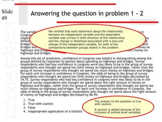 ters II
Slide
49

Answering the question in problem 1 - 2
We verified that each statement about the [educ] and
The variables "age" [age], "highest year of school completed" relationship "confidence in
Congress" [conlegis]between an independent for distinguishingdependent groups based on
were useful predictors variable and the between
variable was correct in both direction of the relationship These predictors
responses to "opinion about spending on highways and bridges" [natroad].
differentiate surveyand the change in likelihoodwe spend too little money on highways and
respondents who thought associated with a one-unit
bridges from survey change of the who thought variable, for both of the
respondents independent we spend too much money on highways and
bridges and survey respondents who thought we stated in the problem. amount of money on
comparisons between groups spend about the right
highways and bridges from survey respondents who thought we spend too much money on
highways and bridges.

Among this set of predictors, confidence in Congress was helpful in distinguishing among the
groups defined by responses to opinion about spending on highways and bridges. Survey
respondents who had less confidence in congress were less likely to be in the group of survey
respondents who thought we spend too little money on highways and bridges, rather than the
group of survey respondents who thought we spend too much money on highways and bridges.
For each unit increase in confidence in Congress, the odds of being in the group of survey
respondents who thought we spend too little money on highways and bridges decreased by
74.7%. Survey respondents who had less confidence in congress were less likely to be in the
group of survey respondents who thought we spend about the right amount of money on
highways and bridges, rather than the group of survey respondents who thought we spend too
much money on highways and bridges. For each unit increase in confidence in Congress, the
odds of being in the group of survey respondents who thought we spend about the right amount
of money on highways and bridges decreased by 80.9%.
1.
2.
3.
4.

True
True with caution
False
Inappropriate application of a statistic

The answer to the question is true
with caution.
A caution is added because of the
inclusion of ordinal level variables.

 
