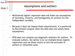Compu
ters II

Assumptions and outliers

Slide 5


Multinomial logistic regression does not make any assumptions
of normality, linearity, and homogeneity of variance for the
independent variables.



Because it does not impose these requirements, it is preferred
to discriminant analysis when the data does not satisfy these
assumptions.



SPSS does not compute any diagnostic statistics for outliers. To
evaluate outliers, the advice is to run multiple binary logistic
regressions and use those results to test the exclusion of
outliers or influential cases.

 