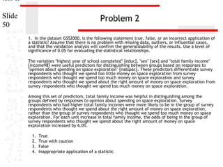 ters II
Slide
50

Problem 2
1. In the dataset GSS2000, is the following statement true, false, or an incorrect application of
a statistic? Assume that there is no problem with missing data, outliers, or influential cases,
and that the validation analysis will confirm the generalizability of the results. Use a level of
significance of 0.05 for evaluating the statistical relationships.
The variables "highest year of school completed" [educ], "sex" [sex] and "total family income"
[income98] were useful predictors for distinguishing between groups based on responses to
"opinion about spending on space exploration" [natspac]. These predictors differentiate survey
respondents who thought we spend too little money on space exploration from survey
respondents who thought we spend too much money on space exploration and survey
respondents who thought we spend about the right amount of money on space exploration from
survey respondents who thought we spend too much money on space exploration.
Among this set of predictors, total family income was helpful in distinguishing among the
groups defined by responses to opinion about spending on space exploration. Survey
respondents who had higher total family incomes were more likely to be in the group of survey
respondents who thought we spend about the right amount of money on space exploration,
rather than the group of survey respondents who thought we spend too much money on space
exploration. For each unit increase in total family income, the odds of being in the group of
survey respondents who thought we spend about the right amount of money on space
exploration increased by 6.0%.
1.
2.
3.
4.

True
True with caution
False
Inappropriate application of a statistic

 
