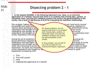 ters II
Slide
51

Dissecting problem 2 - 1
1. In the dataset GSS2000, is the following statement true, false, or an incorrect
application of a statistic? Assume that there is no problem with missing data, outliers, or
influential cases, and that the validation analysis will confirm the generalizability of the
results. Use a level of significance of 0.05 for evaluating the statistical relationships.
The variables "highest year of school completed" [educ], "sex" [sex] and "total family income"
[income98] were useful predictors for distinguishing between groups based on responses to
"opinion about spending on space exploration" [natspac]. we will predictors differentiate survey
For these problems, These
respondents who thought we spend too little money on is no problem
assume that there space exploration from survey
respondents who thought we spend too much money on outliers, or
with missing data, space exploration and survey
respondents who thought we spend about the right amount of money on space exploration from
influential cases, and that the
survey respondents who thought we spend too much moneyconfirm exploration.
on space
validation analysis will
the generalizability of the

Among this set of predictors, total family income was helpful in distinguishing among the
results
groups defined by responses to opinion about spending on space exploration. Survey
respondents who had higher total familythis problem, we are told to to be in the group of survey
In incomes were more likely
respondents who thought we spend about0.05 right amount of money on space exploration,
use the as alpha for the
rather than the group of survey respondents who logistic regression. too much money on space
multinomial thought we spend
exploration. For each unit increase in total family income, the odds of being in the group of
survey respondents who thought we spend about the right amount of money on space
exploration increased by 6.0%.
1.
2.
3.
4.

True
True with caution
False
Inappropriate application of a statistic

 