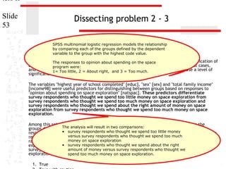ters II
Slide
53

Dissecting problem 2 - 3
SPSS multinomial logistic regression models the relationship
by comparing each of the groups defined by the dependent
variable to the group with the highest code value.

1. In the dataset GSS2000,to opinion about spending ontrue, false, or an incorrect application of
The responses is the following statement the space
a statistic? Assume that there is no problem with missing data, outliers, or influential cases,
program were:
and that the1= Too little, 2 = About right, and 3 = Too much.
validation analysis will confirm the generalizability of the results. Use a level of
significance of 0.05 for evaluating the statistical relationships.
The variables "highest year of school completed" [educ], "sex" [sex] and "total family income"
[income98] were useful predictors for distinguishing between groups based on responses to
"opinion about spending on space exploration" [natspac]. These predictors differentiate
survey respondents who thought we spend too little money on space exploration from
survey respondents who thought we spend too much money on space exploration and
survey respondents who thought we spend about the right amount of money on space
exploration from survey respondents who thought we spend too much money on space
exploration.
Among this set of predictors, total family income was helpful in distinguishing among the
The analysis will result about spending on
groups defined by responses to opinion in two comparisons:space exploration. Survey
respondents who • survey respondents who thought we spend likely to be in the group of survey
had higher total family incomes were more too little money
versus survey respondents who amount of money on space
respondents who thought we spend about the rightthought we spend too much exploration,
money on space exploration
rather than the group of survey respondents who thought we spend too much money on space
• survey increase in total family income, the odds the being in the group of
exploration. For each unit respondents who thought we spend about of right
amount of money versus survey respondents who money on
survey respondents who thought we spend about the right amount ofthought we space
exploration increased by 6.0%.
spend too much money on space exploration.
1. True

 