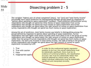 ters II
Slide
55

Dissecting problem 2 - 5
The variables "highest year of school completed" [educ], "sex" [sex] and "total family income"
[income98] were useful predictors for distinguishing between groups based on responses to
"opinion about spending on space exploration" [natspac]. These predictors differentiate survey
respondents who thought we spend too little money on space exploration from survey
respondents who thought we spend too much money on space exploration and survey
respondents who thought we spend about the right amount of money on space exploration from
survey respondents who thought we spend too much money on space exploration.
Among this set of predictors, total family income was helpful in distinguishing among the
groups defined by responses to opinion about spending on space exploration. Survey
respondents who had higher total family incomes were more likely to be in the group of survey
respondents who thought we spend about the right amount of money on space exploration,
rather than the group of survey respondents who thought we spend too much money on space
exploration. For each unit increase in total family income, the odds of being in the group of
survey respondents who thought we spend about the right amount of money on space
exploration increased by 6.0%.
1.
2.
3.
4.

True
In order for the multinomial logistic regression
question to be true, the overall relationship must
True with caution
be statistically significant, there must be no
False
evidence of numerical problems, the classification
Inappropriate application of a statistic
accuracy rate must be substantially better than
could be obtained by chance alone, and the
stated individual relationship must be statistically
significant and interpreted correctly.

 