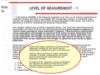 ters II
Slide
56

LEVEL OF MEASUREMENT - 1
1. In the dataset GSS2000, is the following statement true, false, or an incorrect application of
a statistic? Assume that there is no problem with missing data, outliers, or influential cases,
and that the validation analysis will confirm the generalizability of the results. Use a level of
significance of 0.05 for evaluating the statistical relationships.
The variables "highest year of school completed" [educ], "sex" [sex] and "total family income"
[income98] were useful predictors for distinguishing between groups based on responses to
"opinion about spending on space exploration" [natspac]. These predictors differentiate
survey respondents who thought we spend too little money on space exploration from
survey respondents who thought we spend too much money on space exploration and
survey respondents who thought we spend about the right amount of money on space
exploration from survey respondents who thought we spend too much money on space
exploration.
Among this set of predictors, total family income was helpful in distinguishing among the
Multinomial opinion about spending on space
groups defined by responses tologistic regression requires that the exploration. Survey
dependent variable be non-metric and the
respondents who had higher total family incomes were more likely to be in the group of survey
independent variables be metric or dichotomous.
respondents who thought we spend about the right amount of money on space exploration,
rather than the group of survey respondents who thought we spend too much money on space
"Opinion about spending on space exploration"
exploration. For each unit increase in total family income, the odds of being in the group of
[natspac] is ordinal, satisfying the non-metric
survey respondentslevel of measurement requirement for the
who thought we spend about the right amount of money on space
exploration increased by 6.0%.
dependent variable.
1.
2.
3.
4.

It contains three categories: survey respondents

True
who thought we spend too little money, about
True with cautionright amount of money, and too much
the
money on space exploration.
False
Inappropriate application of a statistic

 
