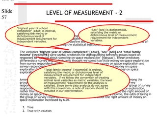ters II
Slide
57

LEVEL OF MEASUREMENT - 2
"Highest year of school
"Sex" [sex] is dichotomous,
completed" [educ] is interval,
satisfying the metric or
satisfying the metric or
dichotomous level of measurement
1. In the dataset GSS2000, is the following statement true, false, or an incorrect application of
dichotomous level of
requirement for independent
measurement Assume that there is no problem with missing data, outliers, or influential cases,
a statistic? requirement for
variables.
independent variables.
and that the validation analysis will confirm the generalizability of the results. Use a level of

significance of 0.05 for evaluating the statistical relationships.

The variables "highest year of school completed" [educ], "sex" [sex] and "total family
income" [income98] were useful predictors for distinguishing between groups based on
responses to "opinion about spending on space exploration" [natspac]. These predictors
differentiate survey respondents who thought we spend too little money on space exploration
from survey respondents who thought we spend too much money on space exploration and
survey respondents who thought we spend about the right amount of money on space
exploration from survey family income" [income98] we spend too much money on space
"Total respondents who thought is ordinal,
exploration.
satisfying the metric or dichotomous level of

measurement requirement for independent
variables. If we follow the convention of treating
Among this set of ordinal level total family incomevariables, the in distinguishing among the
predictors, variables as metric was helpful level
groups defined byof measurement requirementspending on space exploration. Survey
responses to opinion about for the analysis is
respondents who had higher total family incomes were not agree to be in the group of survey
satisfied. Since some data analysts do more likely
with this convention, a note of caution should money on space exploration,
respondents who thought we spend about the right amount of be
included in our interpretation.
rather than the group of survey respondents who thought we spend about the right amount of

money on space exploration. For each unit increase in total family income, the odds of being in
the group of survey respondents who thought we spend about the right amount of money on
space exploration increased by 6.0%.
1. True
2. True with caution

 
