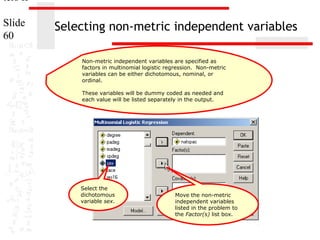 ters II
Slide
60

Selecting non-metric independent variables
Non-metric independent variables are specified as
factors in multinomial logistic regression. Non-metric
variables can be either dichotomous, nominal, or
ordinal.
These variables will be dummy coded as needed and
each value will be listed separately in the output.

Select the
dichotomous
variable sex.

Move the non-metric
independent variables
listed in the problem to
the Factor(s) list box.

 