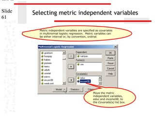 ters II
Slide
61

Selecting metric independent variables
Metric independent variables are specified as covariates
in multinomial logistic regression. Metric variables can
be either interval or, by convention, ordinal.

Move the metric
independent variables,
educ and income98, to
the Covariate(s) list box.

 
