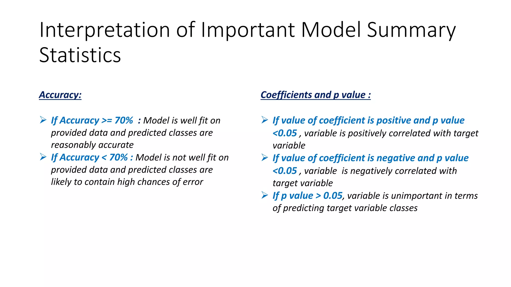 Interpretation of Important Model Summary
Statistics
Accuracy:
 If Accuracy >= 70% : Model is well fit on
provided data and predicted classes are
reasonably accurate
 If Accuracy < 70% : Model is not well fit on
provided data and predicted classes are
likely to contain high chances of error
Coefficients and p value :
 If value of coefficient is positive and p value
<0.05 , variable is positively correlated with target
variable
 If value of coefficient is negative and p value
<0.05 , variable is negatively correlated with
target variable
 If p value > 0.05, variable is unimportant in terms
of predicting target variable classes
 