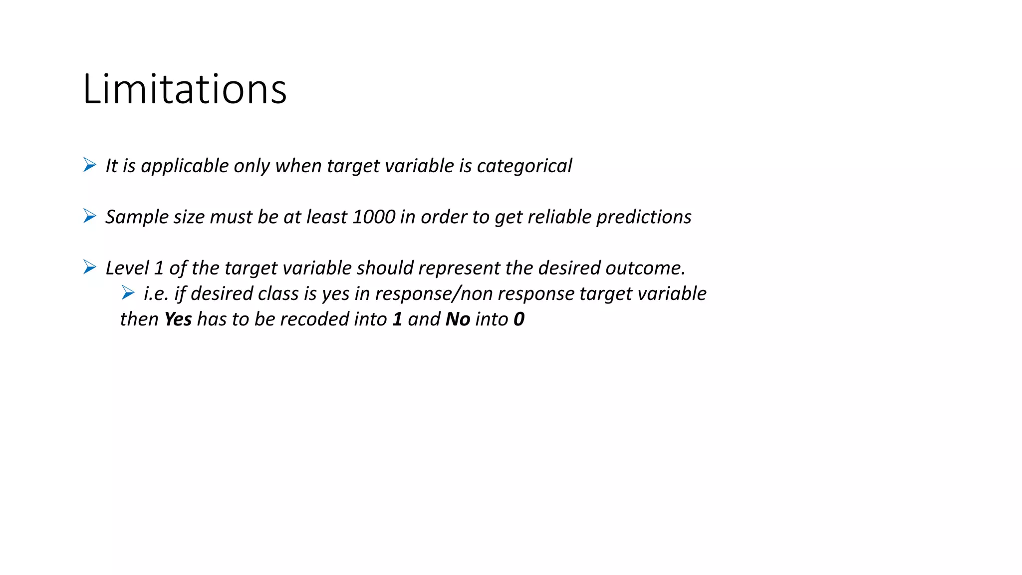 Limitations
 It is applicable only when target variable is categorical
 Sample size must be at least 1000 in order to get reliable predictions
 Level 1 of the target variable should represent the desired outcome.
 i.e. if desired class is yes in response/non response target variable
then Yes has to be recoded into 1 and No into 0
 