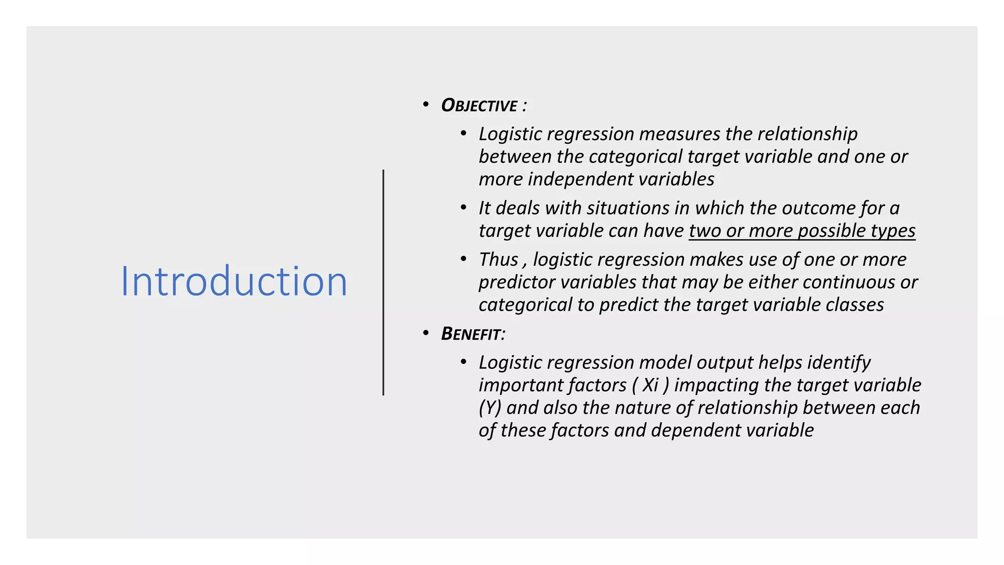 Introduction
• OBJECTIVE :
• Logistic regression measures the relationship
between the categorical target variable and one or
more independent variables
• It deals with situations in which the outcome for a
target variable can have two or more possible types
• Thus , logistic regression makes use of one or more
predictor variables that may be either continuous or
categorical to predict the target variable classes
• BENEFIT:
• Logistic regression model output helps identify
important factors ( Xi ) impacting the target variable
(Y) and also the nature of relationship between each
of these factors and dependent variable
 