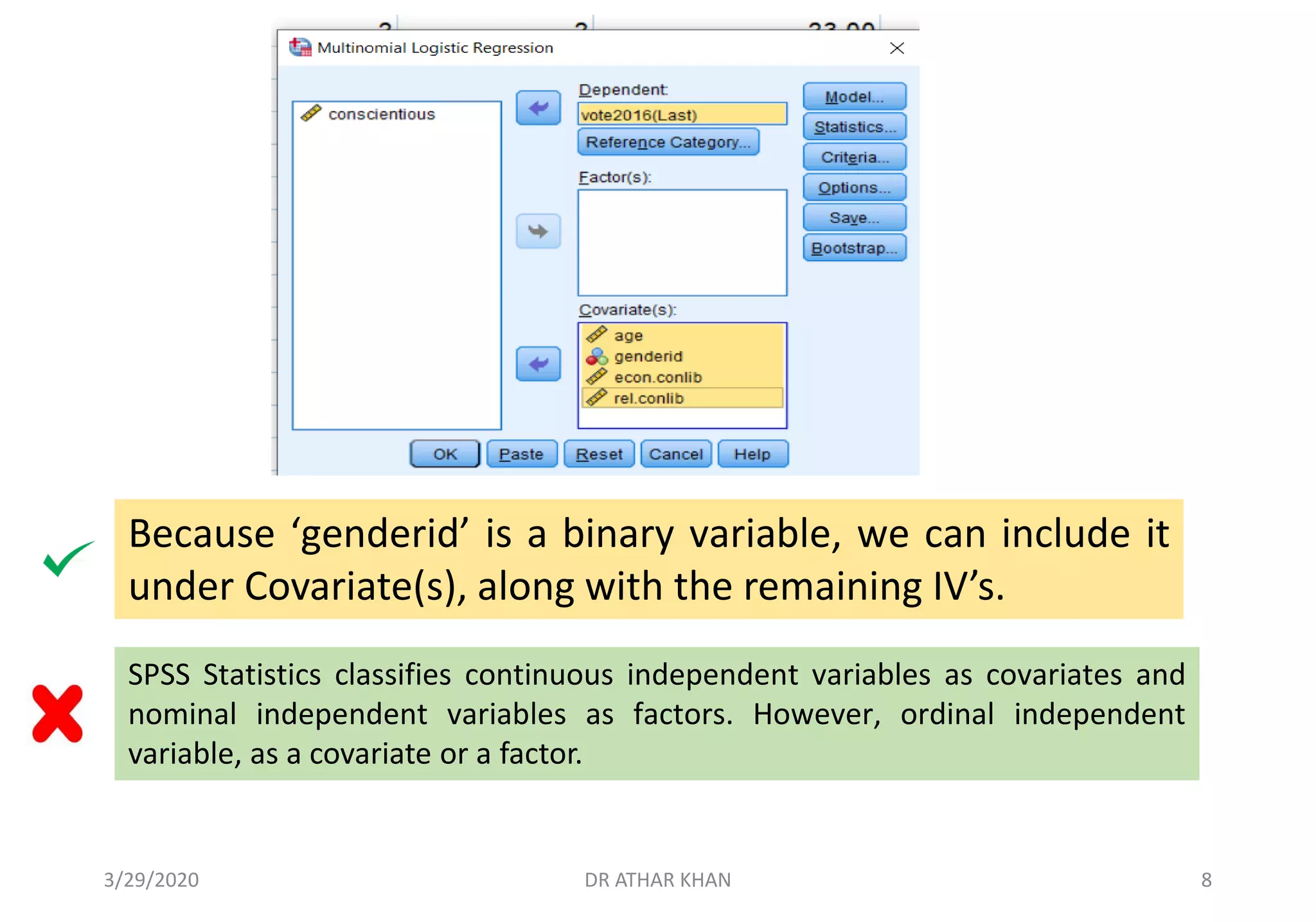 Because ‘genderid’ is a binary variable, we can include it
under Covariate(s), along with the remaining IV’s.
SPSS Statistics classifies continuous independent variables as covariates and
nominal independent variables as factors. However, ordinal independent
variable, as a covariate or a factor.
3/29/2020 DR ATHAR KHAN 8
 