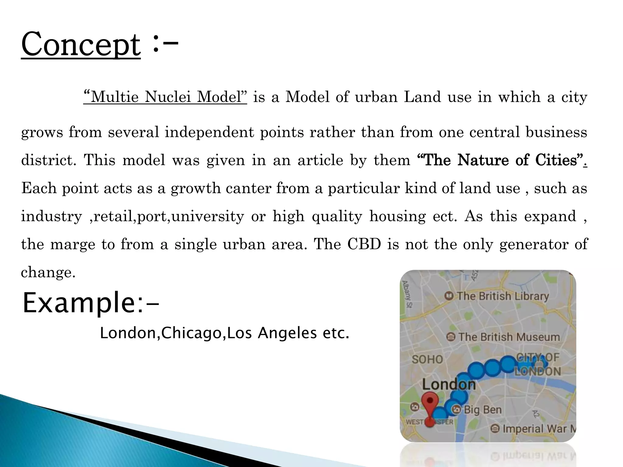 Concept :-
“Multie Nuclei Model” is a Model of urban Land use in which a city
grows from several independent points rather than from one central business
district. This model was given in an article by them “The Nature of Cities”.
Each point acts as a growth canter from a particular kind of land use , such as
industry ,retail,port,university or high quality housing ect. As this expand ,
the marge to from a single urban area. The CBD is not the only generator of
change.
Example:-
London,Chicago,Los Angeles etc.
 