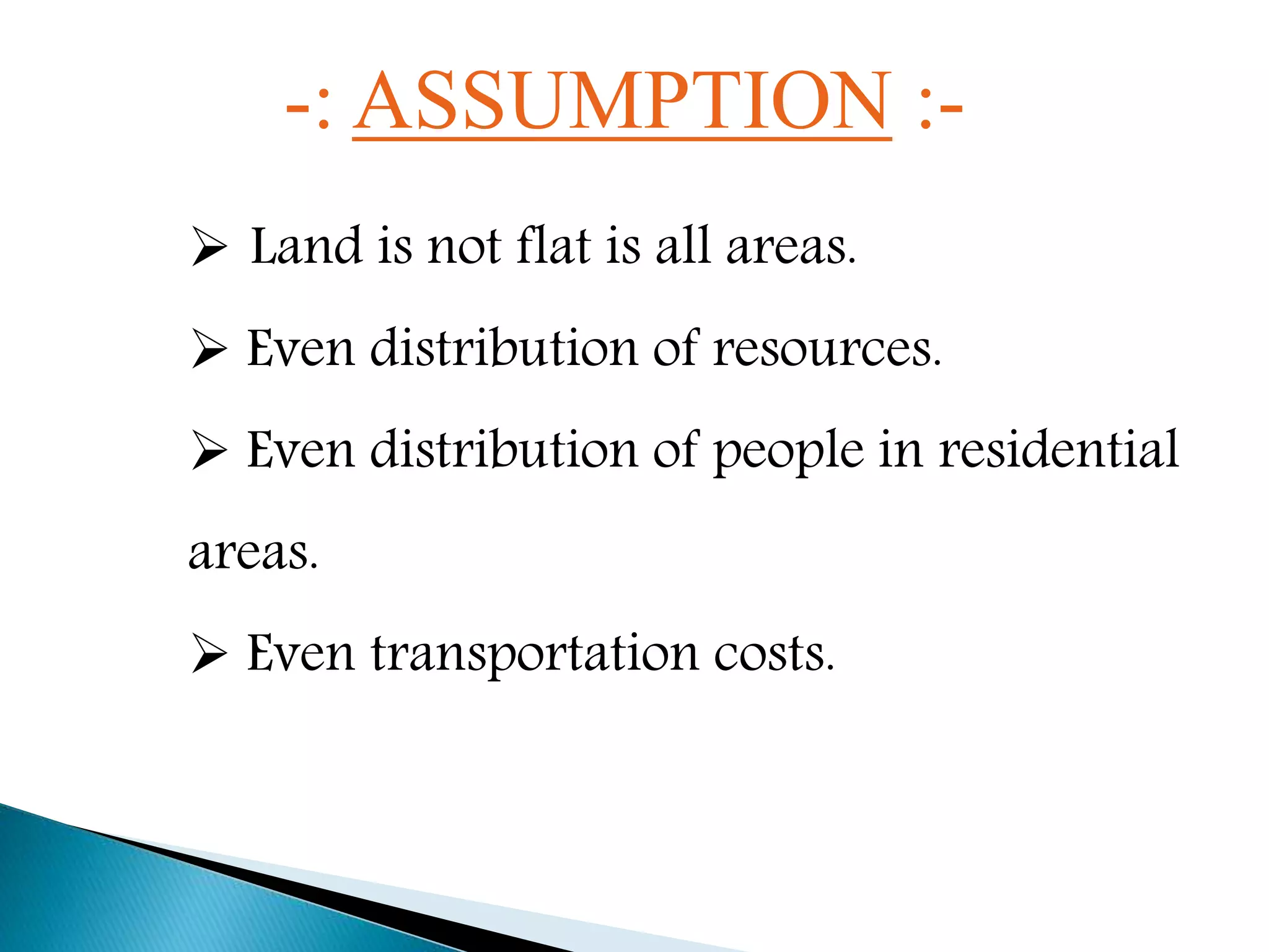 -: ASSUMPTION :-
 Land is not flat is all areas.
 Even distribution of resources.
 Even distribution of people in residential
areas.
 Even transportation costs.
 
