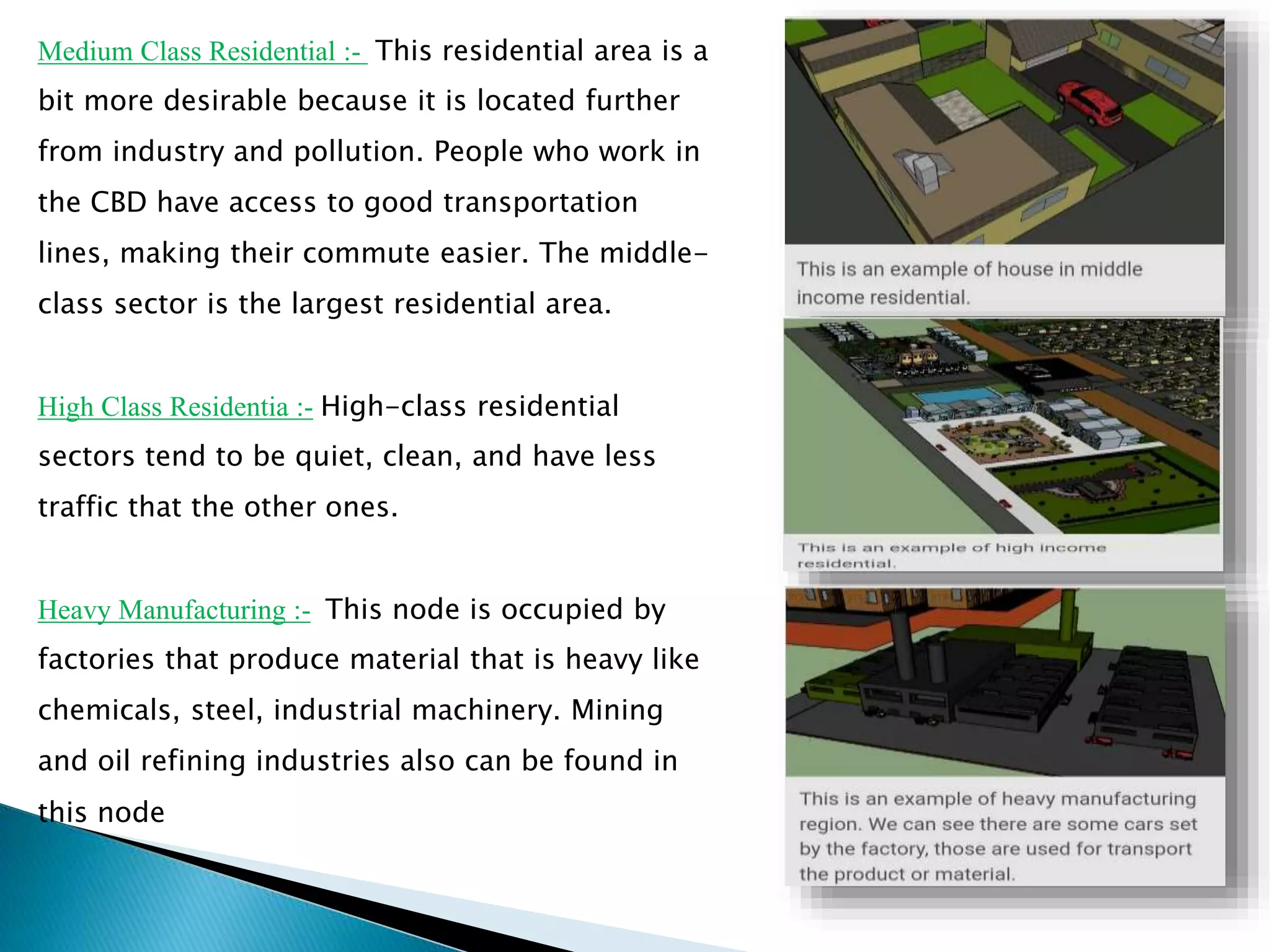 Medium Class Residential :- This residential area is a
bit more desirable because it is located further
from industry and pollution. People who work in
the CBD have access to good transportation
lines, making their commute easier. The middle-
class sector is the largest residential area.
High Class Residentia :- High-class residential
sectors tend to be quiet, clean, and have less
traffic that the other ones.
Heavy Manufacturing :- This node is occupied by
factories that produce material that is heavy like
chemicals, steel, industrial machinery. Mining
and oil refining industries also can be found in
this node
 