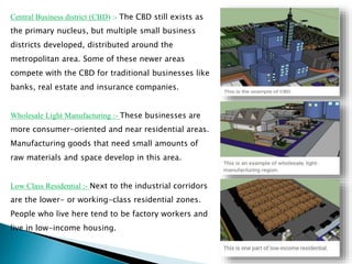 Central Business district (CBD) :- The CBD still exists as
the primary nucleus, but multiple small business
districts developed, distributed around the
metropolitan area. Some of these newer areas
compete with the CBD for traditional businesses like
banks, real estate and insurance companies.
Wholesale Light Manufacturing :- These businesses are
more consumer-oriented and near residential areas.
Manufacturing goods that need small amounts of
raw materials and space develop in this area.
Low Class Residential :- Next to the industrial corridors
are the lower- or working-class residential zones.
People who live here tend to be factory workers and
live in low-income housing.
 