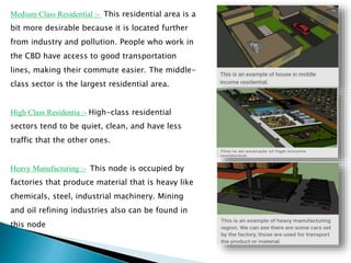 Medium Class Residential :- This residential area is a
bit more desirable because it is located further
from industry and pollution. People who work in
the CBD have access to good transportation
lines, making their commute easier. The middle-
class sector is the largest residential area.
High Class Residentia :- High-class residential
sectors tend to be quiet, clean, and have less
traffic that the other ones.
Heavy Manufacturing :- This node is occupied by
factories that produce material that is heavy like
chemicals, steel, industrial machinery. Mining
and oil refining industries also can be found in
this node
 