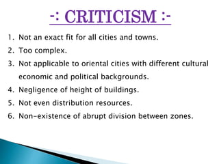 -: CRITICISM :-
1. Not an exact fit for all cities and towns.
2. Too complex.
3. Not applicable to oriental cities with different cultural
economic and political backgrounds.
4. Negligence of height of buildings.
5. Not even distribution resources.
6. Non-existence of abrupt division between zones.
 