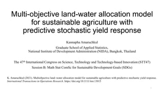 Multi-objective land-water allocation model
for sustainable agriculture with
predictive stochastic yield response
Kannapha Amaruchkul
Graduate School of Applied Statistics,
National Institute of Development Administration (NIDA), Bangkok, Thailand
The 47th International Congress on Science, Technology and Technology-based Innovation (STT47)
Session B: Math Stat ComSc for Sustainable Development Goals (SDGs)
K. Amaruchkul (2021). Multiobjective land–water allocation model for sustainable agriculture with predictive stochastic yield response.
International Transactions in Operations Research. https://doi.org/10.1111/itor.13015
1
 