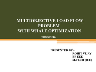 MULTIOBJECTIVE LOAD FLOW
PROBLEM
WITH WHALE OPTIMIZATION
PRESENTED BY:-
ROHIT VIJAY
BE EEE
M.TECH (ICE)
(PROPOSED)
 