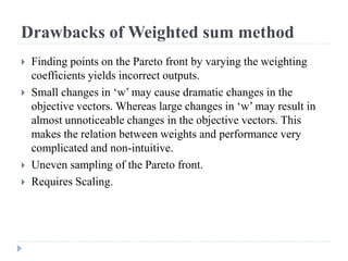 Drawbacks of Weighted sum method
   Finding points on the Pareto front by varying the weighting
    coefficients yields incorrect outputs.
   Small changes in ‘w’ may cause dramatic changes in the
    objective vectors. Whereas large changes in ‘w’ may result in
    almost unnoticeable changes in the objective vectors. This
    makes the relation between weights and performance very
    complicated and non-intuitive.
   Uneven sampling of the Pareto front.
   Requires Scaling.
 