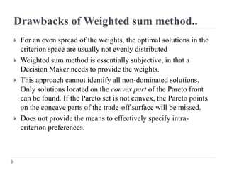 Drawbacks of Weighted sum method..
   For an even spread of the weights, the optimal solutions in the
    criterion space are usually not evenly distributed
   Weighted sum method is essentially subjective, in that a
    Decision Maker needs to provide the weights.
   This approach cannot identify all non-dominated solutions.
    Only solutions located on the convex part of the Pareto front
    can be found. If the Pareto set is not convex, the Pareto points
    on the concave parts of the trade-off surface will be missed.
   Does not provide the means to effectively specify intra-
    criterion preferences.
 