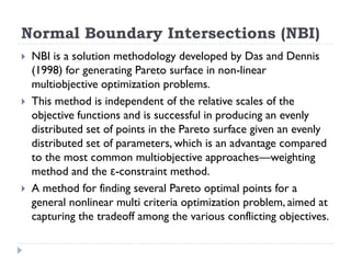 Normal Boundary Intersections (NBI)
   NBI is a solution methodology developed by Das and Dennis
    (1998) for generating Pareto surface in non-linear
    multiobjective optimization problems.
   This method is independent of the relative scales of the
    objective functions and is successful in producing an evenly
    distributed set of points in the Pareto surface given an evenly
    distributed set of parameters, which is an advantage compared
    to the most common multiobjective approaches—weighting
    method and the ε-constraint method.
   A method for finding several Pareto optimal points for a
    general nonlinear multi criteria optimization problem, aimed at
    capturing the tradeoff among the various conflicting objectives.
 