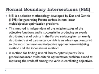 Normal Boundary Intersections (NBI)
   NBI is a solution methodology developed by Das and Dennis
    (1998) for generating Pareto surface in non-linear
    multiobjective optimization problems.
   This method is independent of the relative scales of the
    objective functions and is successful in producing an evenly
    distributed set of points in the Pareto surface given an evenly
    distributed set of parameters, which is an advantage compared
    to the most common multiobjective approaches—weighting
    method and the ε-constraint method.
   A method for finding several Pareto optimal points for a
    general nonlinear multi criteria optimization problem, aimed at
    capturing the tradeoff among the various conflicting objectives.
 